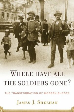 Where Have All the Soldiers Gone?: The Transformation of Modern Europe by James J. Sheehan