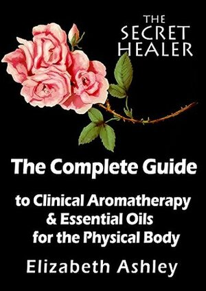 The Complete Guide To Clinical Aromatherapy and Essential Oils of The Physical Body: Essential Oils for Beginners (The Secret Healer Book 1) by Elizabeth Ashley