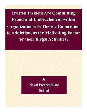 Trusted Insiders Are Committing Fraud and Embezzlement within Organizations: Is There a Connection to Addiction, as the Motivating Factor for their Il by Naval Postgraduate School