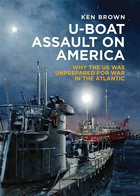 U-Boat Assault on America: Why the U.S. Was Unprepared for War in the Atlantic by Ken Brown