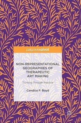 Non-Representational Geographies of Therapeutic Art Making: Thinking Through Practice by Candice P. Boyd