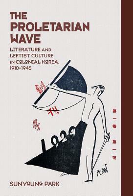 The Proletarian Wave: Literature and Leftist Culture in Colonial Korea, 1910-1945 by Sunyoung Park