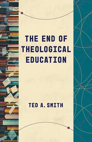 The End of Theological Education by Ted A. Smith