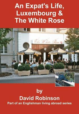 An Expat's Life, Luxembourg & The White Rose: Part of an Englishman Living Abroad Series by David Robinson