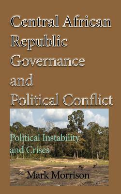 Central African Republic Governance and Political Conflict: Political Instability and Crises by Mark Morrison