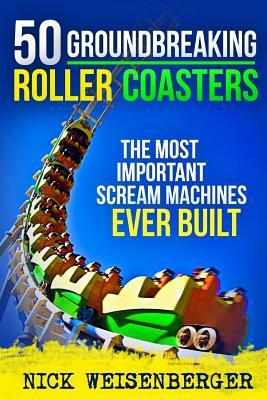 50 Groundbreaking Roller Coasters: The Most Important Scream Machines Ever Built by Nick Weisenberger