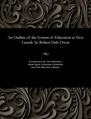 An Outline of the System of Education at New Lanark: By Robert Dale Owen by Robert Dale Owen