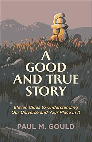 A Good and True Story: Eleven Clues to Understanding Our Universe and Your Place in It by Paul M. Gould