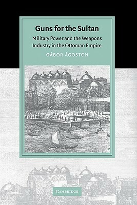 Guns for the Sultan: Military Power and the Weapons Industry in the Ottoman Empire by Gabor Agoston