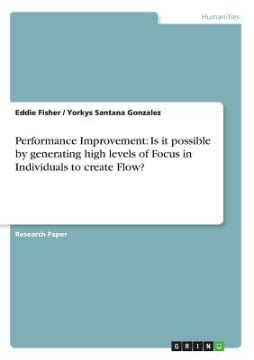 Performance Improvement: Is it possible by generating high levels of Focus in Individuals to create Flow? by Yorkys Santana Gonzalez, Eddie Fisher