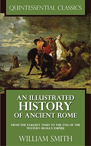 An Illustrated History of Ancient Rome - From the earliest times to the end of the Western Roman Empire Quintessential Classics by William Smith