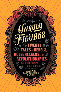 Unruly Figures: Twenty Tales of Rebels, Rulebreakers, and Revolutionaries You've (Probably) Never Heard Of by Valorie Castellanos Clark