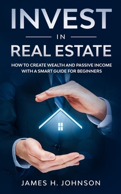 Invest In Real Estate: How to Create Wealth and Passive Income With a Smart Guide for Beginners by James H. Johnson
