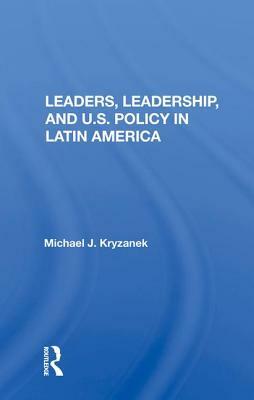 Leaders, Leadership, and U.S. Policy in Latin America by Michael J. Kryzanek