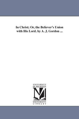 In Christ; Or, the Believer's Union with His Lord. by A. J. Gordon ... by Adoniram Judson Gordon, A. J. (Adoniram Judson) Gordon