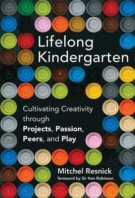 Lifelong Kindergarten: Cultivating Creativity Through Projects, Passion, Peers, and Play by Ken Robinson, Mitchel Resnick