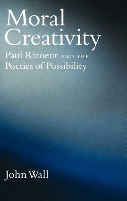 Moral Creativity: Paul Ricoeur and the Poetics of Possibility by John Wall