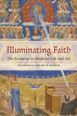 Illuminating Faith: The Eucharist in Medieval Life and Art: The Morgan Library & Museum by Roger S. Wieck