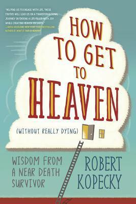 How to Get to Heaven (Without Really Dying): Wisdom from a Near Death Survivor by Robert Kopecky