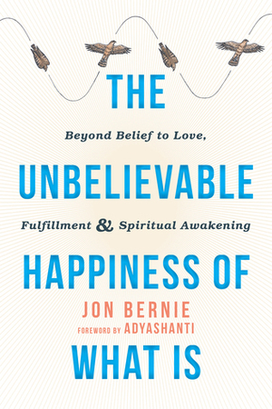 The Unbelievable Happiness of What Is: Beyond Belief to Love, Fulfillment, and Spiritual Awakening by Jon Bernie