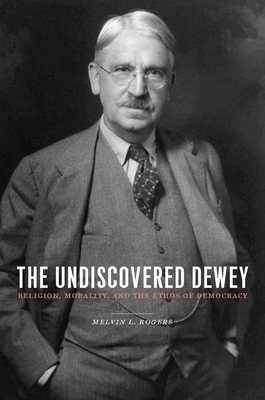 The Undiscovered Dewey: Religion, Morality, and the Ethos of Democracy by Melvin Rogers