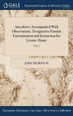 Anecdotes: Accompanied with Observations, Designed to Furnish Entertainment and Instruction for Leisure Hours; Vol. I by John Thornton
