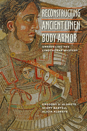 Reconstructing Ancient Linen Body Armor: Unraveling the Linothorax Mystery by Gregory S. Aldrete