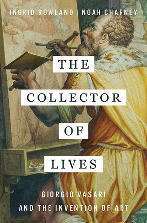 The Collector of Lives: Giorgio Vasari and the Invention of Art by Ingrid Rowland, Noah Charney