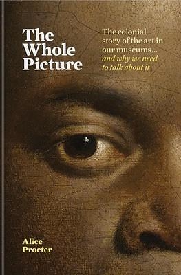 The Whole Picture: The Colonial Story of the Art in Our Museums... and Why We Need to Talk About It by Alice Procter, Alice Procter