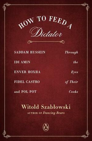 How to Feed a Dictator: Saddam Hussein, IDI Amin, Enver Hoxha, Fidel Castro, and Pol Pot Through the Eyes of Their Cooks by Witold Szabłowski, Antonia Lloyd-Jones