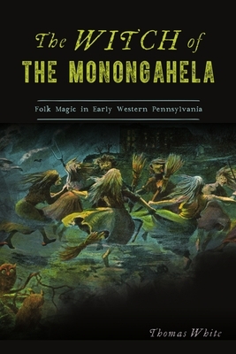 The Witch of the Monongahela: Folk Magic in Early Western Pennsylvania by Thomas White