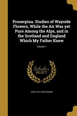 Proserpina. Studies of Wayside Flowers, While the Air Was Yet Pure Among the Alps, and in the Scotland and England Which My Father Knew; Volume 1 by John Ruskin