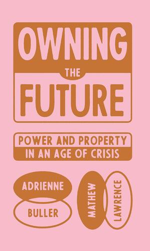 Owning the Future: Power and Property in an Age of Crisis by Mathew Lawrence, Adrienne Buller