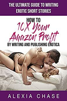 The Ultimate Guide to Writing Erotic Short Stories: How to 10X Your Amazon Profit By Writing and Publishing Erotica by Alexia Chase