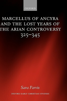 Marcellus of Ancyra and the Lost Years of the Arian Controversy 325-345 by Sara Parvis