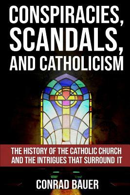Conspiracies, Scandals, and Catholicism: The History of the Catholic Church and the Intrigues that Surround It by Conrad Bauer