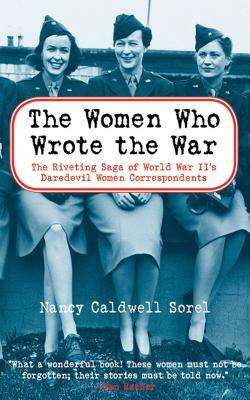 The Women Who Wrote the War: The Compelling Story of the Path-Breaking Women War Correspondents of World War II by Nancy Caldwell Sorel
