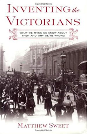 Inventing the Victorians: What We Think We Know About Them and Why We're Wrong by Matthew Sweet