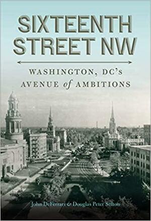 Sixteenth Street NW: Washington, DC's Avenue of Ambitions by Douglas Peter Sefton, John DeFerrari