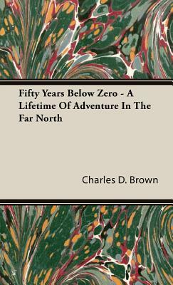 Fifty Years Below Zero - A Lifetime of Adventure in the Far North by Charles D. Brown