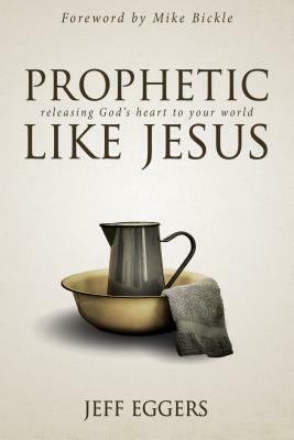 Prophetic Like Jesus: Releasing God's Heart to Your World by Jeff Eggers