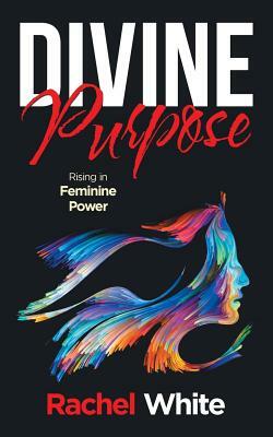 Divine Purpose: Rising in Feminine Power by Rachel White