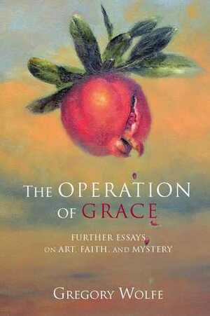 The Operation of Grace: Further Essays on Art, Faith and Mystery by Gregory Wolfe