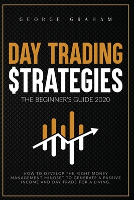 Day Trading Strategies - The Beginner's Guide for 2020: How to Develop the Right Money Management Mindset to Generate a Passive Income and Day Trade f by George Graham