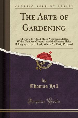 The Arte of Gardening: Wherunto Is Added Much Necessarie Matter, with a Number of Secrets; And the Phisicke Helps Belonging to Each Hearb, Which Are Easily Prepared by Thomas Hill