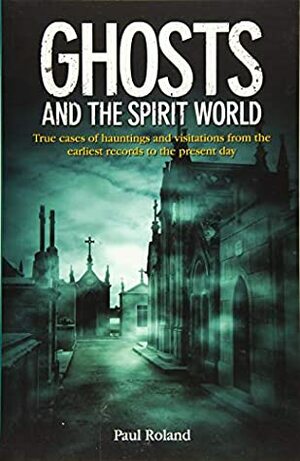 Ghosts and the Spirit World: True cases of hauntings and visitations from the earliest records to the present day by Paul Roland