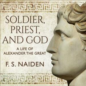 Soldier, Priest, and God: A Life of Alexander the Great by F. S. Naiden