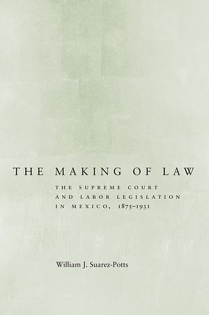 The Making of Law: The Supreme Court and Labor Legislation in Mexico, 1875–1931 by William J. Suarez-Potts