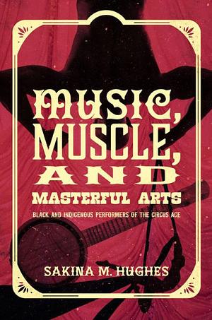 Music, Muscle, and Masterful Arts: Black and Indigenous Performers of the Circus Age by Sakina M. Hughes