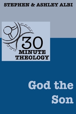 30 Minute Theology: God the Son by Stephen Albi, Ashley Albi